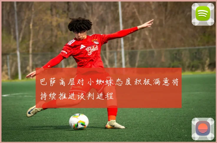 巴萨高层对小蜘蛛态度积极满意将持续推进谈判进程