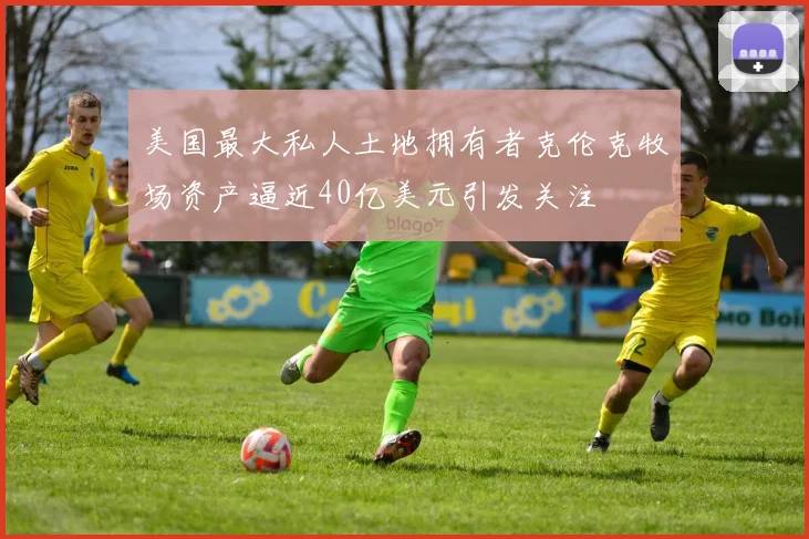美国最大私人土地拥有者克伦克牧场资产逼近40亿美元引发关注