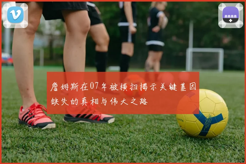 詹姆斯在07年被横扫揭示关键基因缺失的真相与伟大之路
