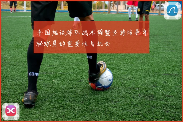 李国旭谈球队战术调整坚持培养年轻球员的重要性与机会