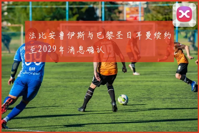 法比安鲁伊斯与巴黎圣日耳曼续约至2029年消息确认