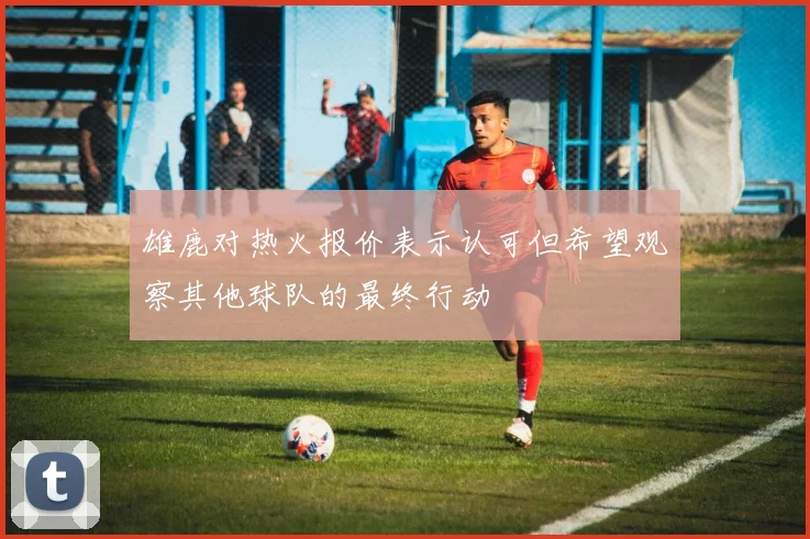 雄鹿对热火报价表示认可但希望观察其他球队的最终行动
