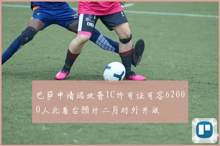 巴萨申请诺坎普1C许可证可容62000人北看台预计二月对外开放