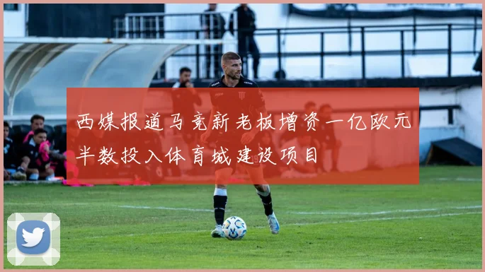 西媒报道马竞新老板增资一亿欧元半数投入体育城建设项目