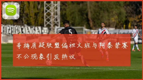 夸梅质疑联盟偏袒文班与阿泰禁赛不公现象引发热议
