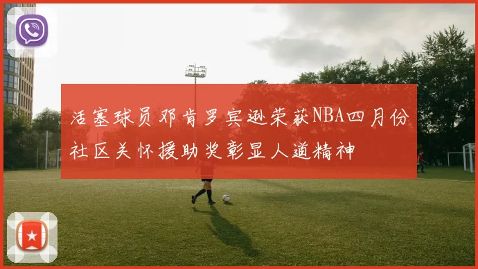 活塞球员邓肯罗宾逊荣获NBA四月份社区关怀援助奖彰显人道精神