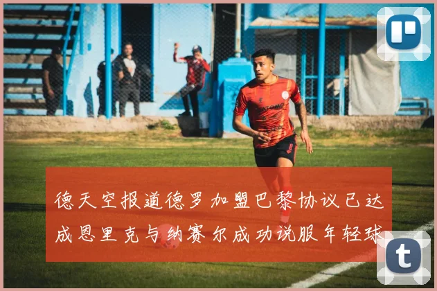 德天空报道德罗加盟巴黎协议已达成恩里克与纳赛尔成功说服年轻球员