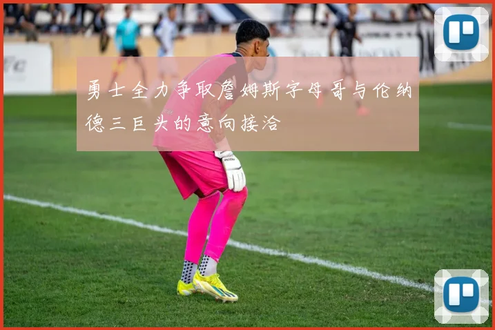 勇士全力争取詹姆斯字母哥与伦纳德三巨头的意向接洽