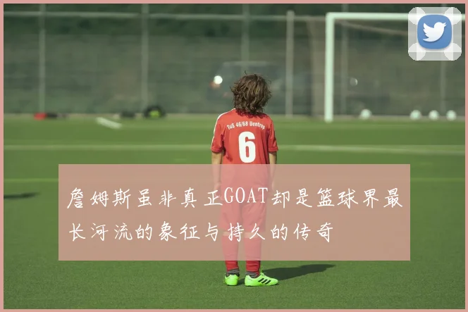 詹姆斯虽非真正GOAT却是篮球界最长河流的象征与持久的传奇