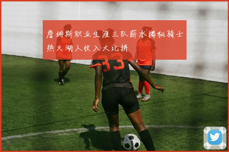 詹姆斯职业生涯三队薪水揭秘骑士热火湖人收入大比拼