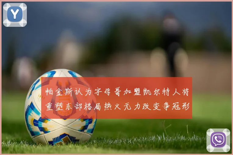 帕金斯认为字母哥加盟凯尔特人将重塑东部格局热火无力改变争冠形势
