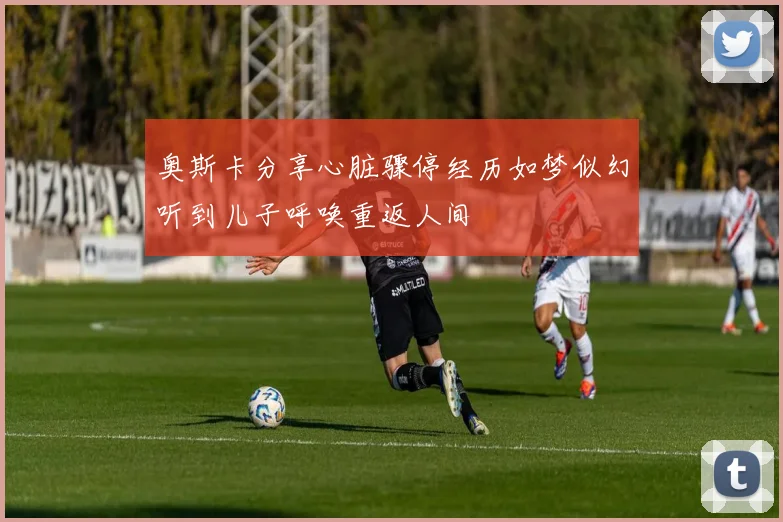 奥斯卡分享心脏骤停经历如梦似幻听到儿子呼唤重返人间