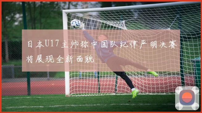 日本U17主帅称中国队纪律严明决赛将展现全新面貌
