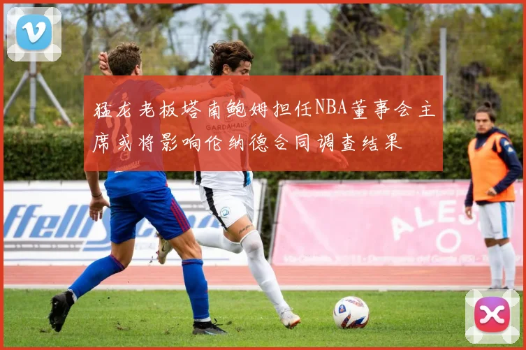 猛龙老板塔南鲍姆担任NBA董事会主席或将影响伦纳德合同调查结果