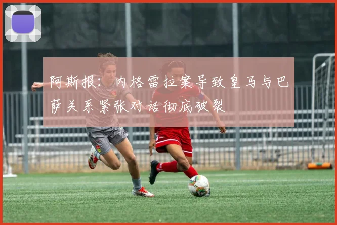 阿斯报：内格雷拉案导致皇马与巴萨关系紧张对话彻底破裂