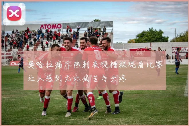 奥哈拉痛斥热刺表现糟糕观看比赛让人感到无比痛苦与头疼