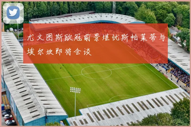 尤文图斯欧冠前景堪忧斯帕莱蒂与埃尔坎即将会谈