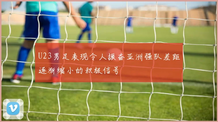 U23男足表现令人振奋亚洲强队差距逐渐缩小的积极信号