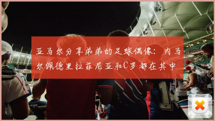 亚马尔分享弟弟的足球偶像：内马尔佩德里拉菲尼亚和C罗都在其中