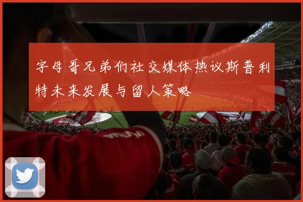 字母哥兄弟们社交媒体热议斯普利特未来发展与留人策略