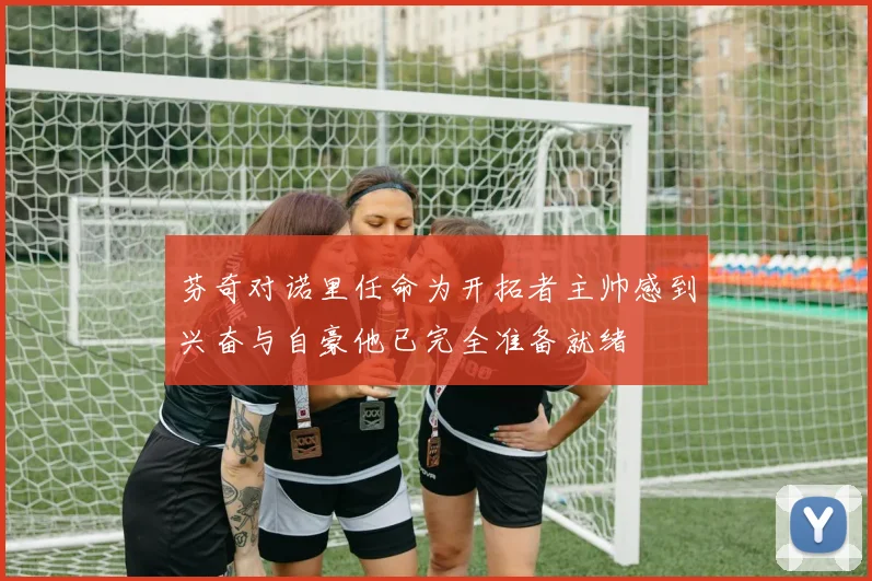 芬奇对诺里任命为开拓者主帅感到兴奋与自豪他已完全准备就绪