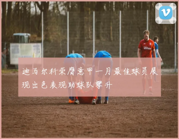 迪马尔科荣膺意甲一月最佳球员展现出色表现助球队攀升